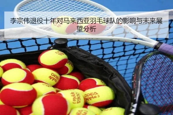 李宗伟退役十年对马来西亚羽毛球队的影响与未来展望分析